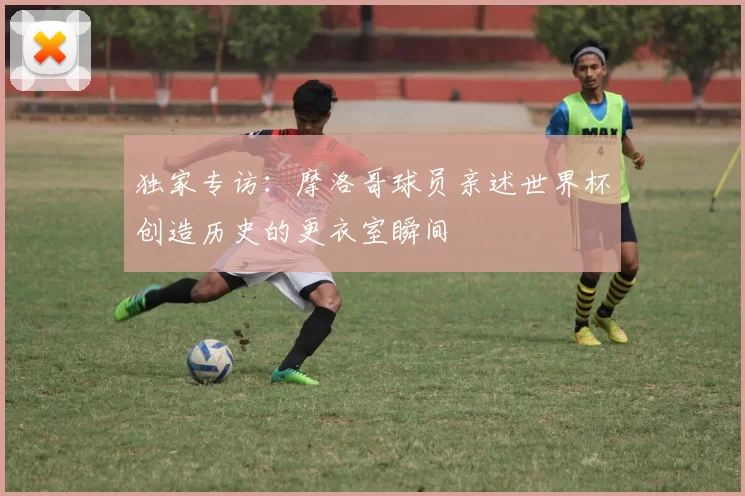 独家专访:摩洛哥球员亲述世界杯创造历史的更衣室瞬间
