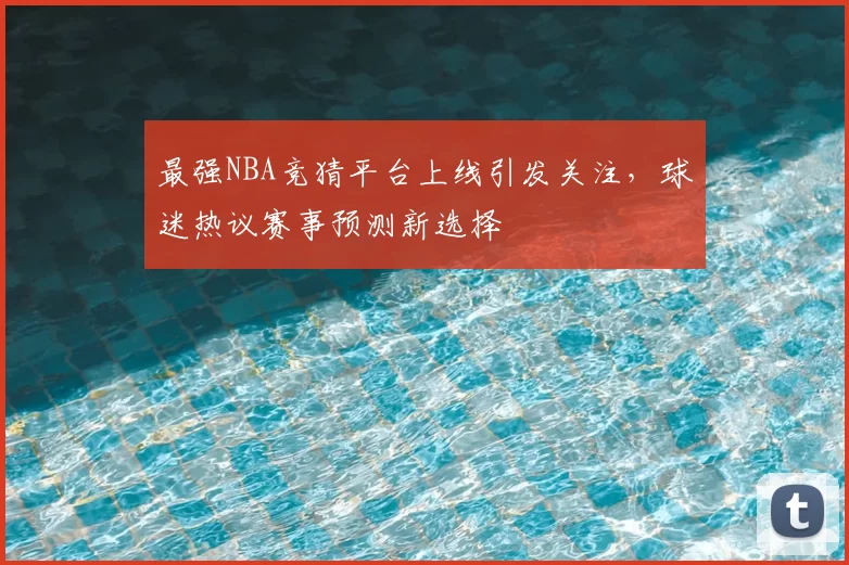 最强NBA竞猜平台上线引发关注,球迷热议赛事预测新选择
