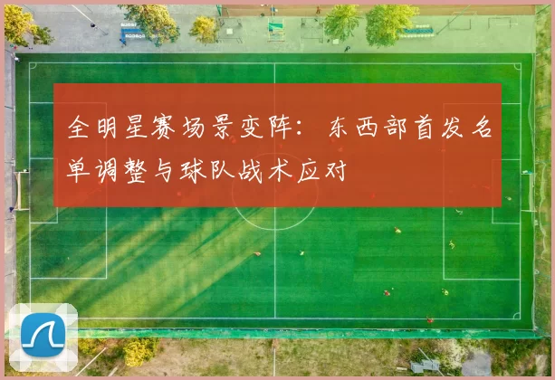 全明星赛场景变阵:东西部首发名单调整与球队战术应对