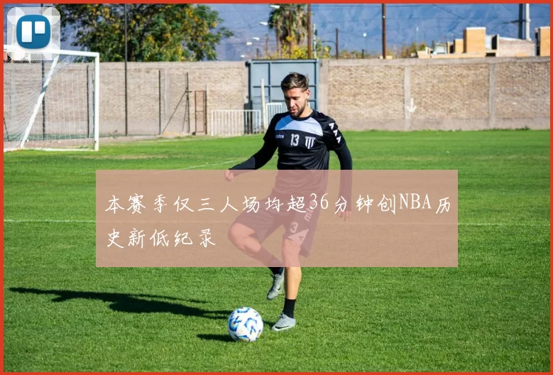 本赛季仅三人场均超36分钟创NBA历史新低纪录