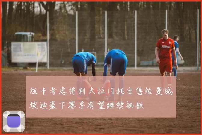 纽卡考虑将利夫拉门托出售给曼城埃迪豪下赛季有望继续执教
