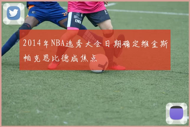 2014年NBA选秀大会日期确定维金斯帕克恩比德成焦点