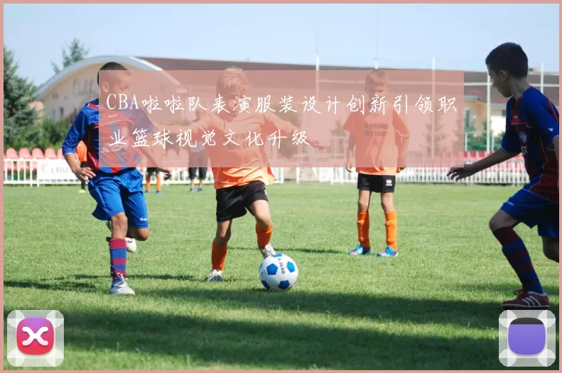 CBA啦啦队表演服装设计创新引领职业篮球视觉文化升级