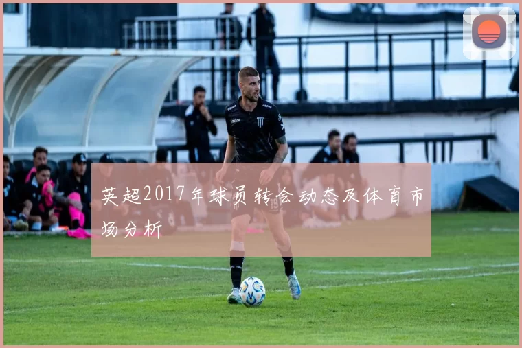 英超2017年球员转会动态及体育市场分析