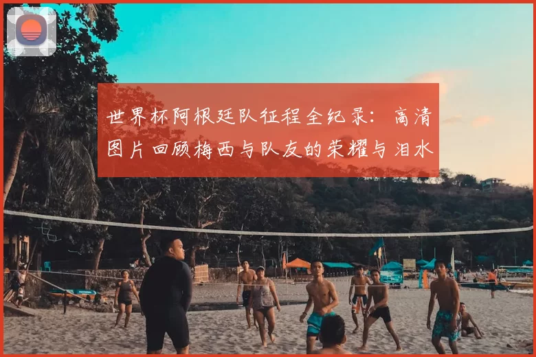 世界杯阿根廷队征程全纪录：高清图片回顾梅西与队友的荣耀与泪水