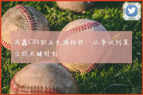 冯鑫CBA职业生涯转折：从争议到复出的关键时刻