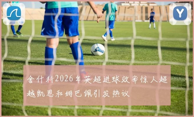 舍什科2026年英超进球效率惊人超越凯恩和姆巴佩引发热议