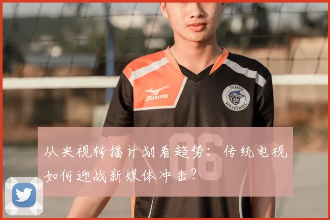 从央视转播计划看趋势：传统电视如何迎战新媒体冲击？