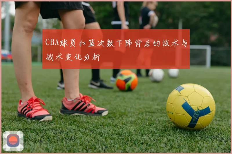 CBA球员扣篮次数下降背后的技术与战术变化分析
