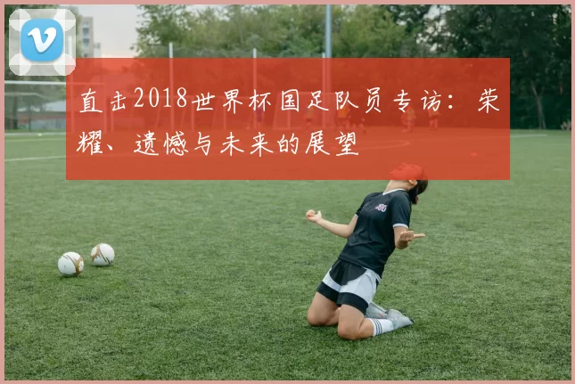 直击2018世界杯国足队员专访:荣耀、遗憾与未来的展望