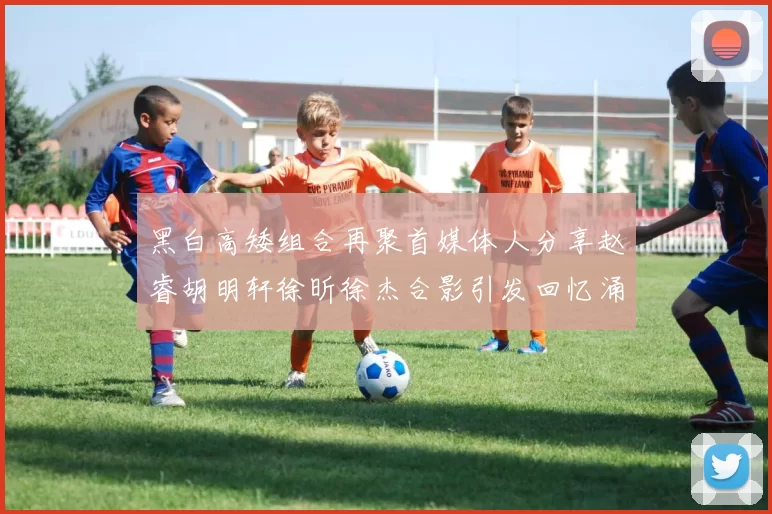 黑白高矮组合再聚首媒体人分享赵睿胡明轩徐昕徐杰合影引发回忆涌现