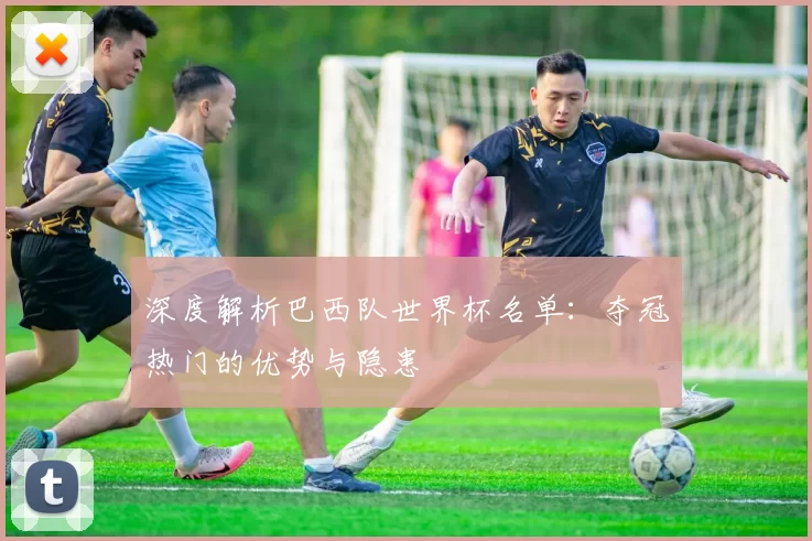 深度解析巴西队世界杯名单:夺冠热门的优势与隐患