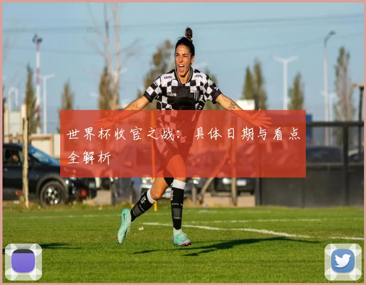 世界杯收官之战:具体日期与看点全解析
