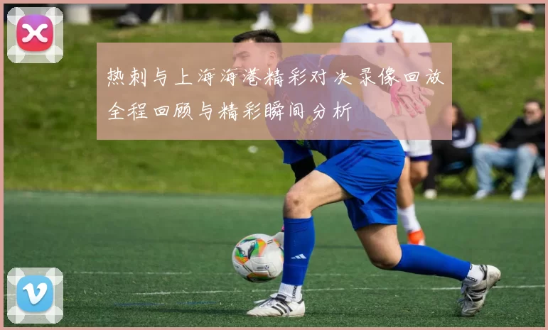 热刺与上海海港精彩对决录像回放全程回顾与精彩瞬间分析