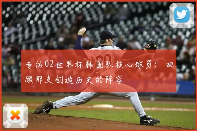 专访02世界杯韩国队核心球员：回顾那支创造历史的阵容