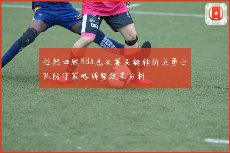 任然回顾NBA总决赛关键转折点勇士队防守策略调整效果分析