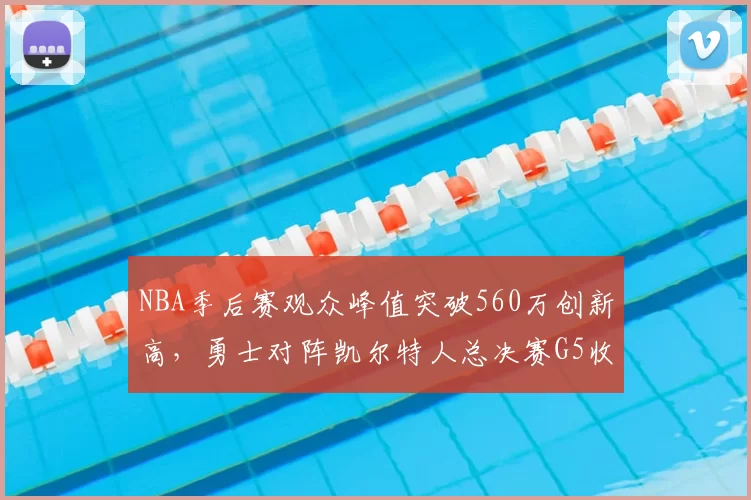 NBA季后赛观众峰值突破560万创新高，勇士对阵凯尔特人总决赛G5收视率飙升