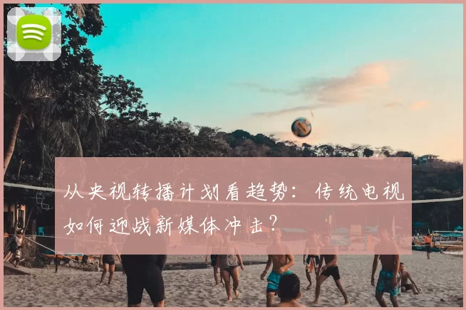 从央视转播计划看趋势：传统电视如何迎战新媒体冲击？