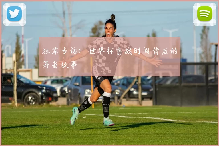 独家专访:世界杯首战时间背后的筹备故事