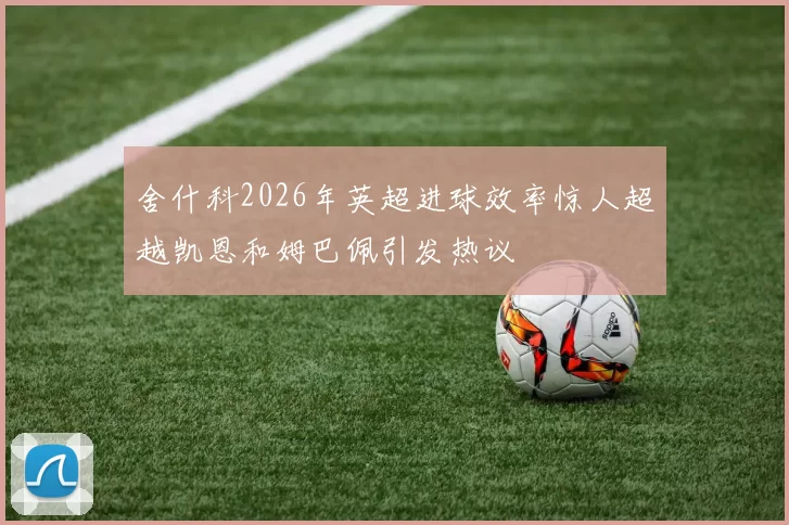 舍什科2026年英超进球效率惊人超越凯恩和姆巴佩引发热议