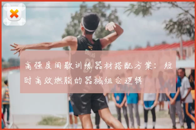 高强度间歇训练器材搭配方案：短时高效燃脂的器械组合逻辑