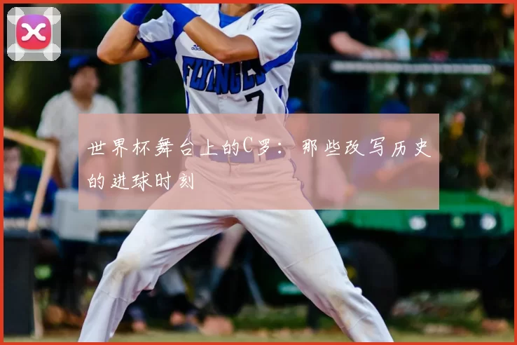 世界杯舞台上的C罗:那些改写历史的进球时刻