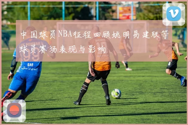 中国球员NBA征程回顾姚明易建联等球员赛场表现与影响