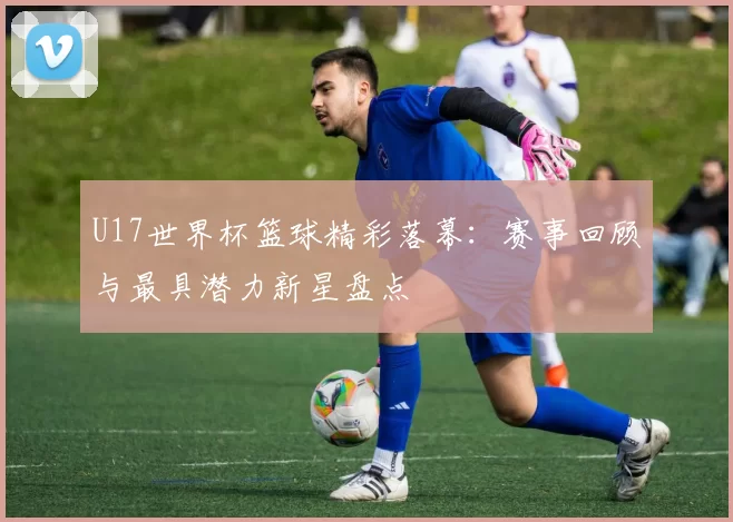 U17世界杯篮球精彩落幕:赛事回顾与最具潜力新星盘点