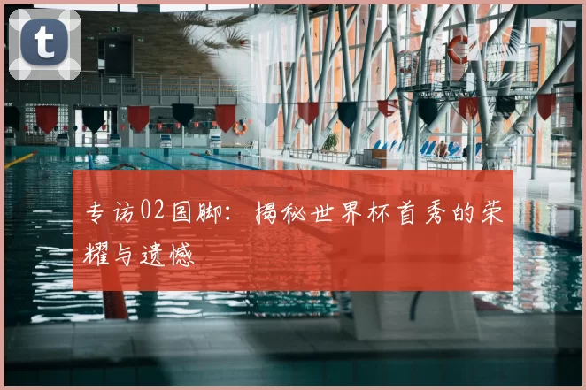 专访02国脚:揭秘世界杯首秀的荣耀与遗憾