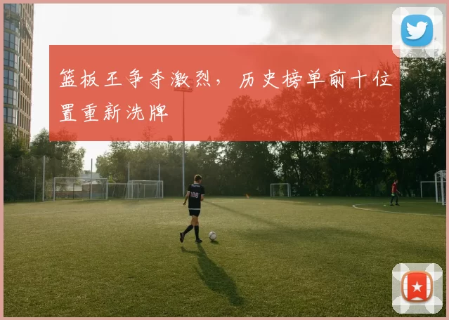 篮板王争夺激烈，历史榜单前十位置重新洗牌