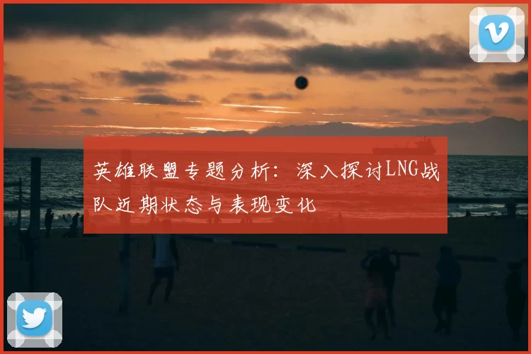 英雄联盟专题分析：深入探讨LNG战队近期状态与表现变化