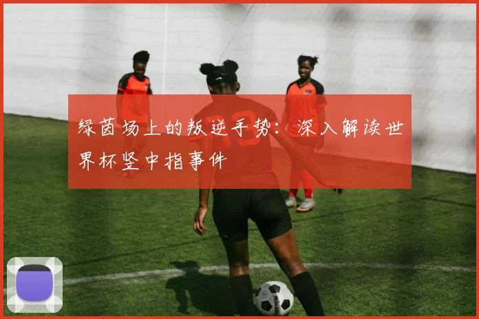 绿茵场上的叛逆手势:深入解读世界杯竖中指事件