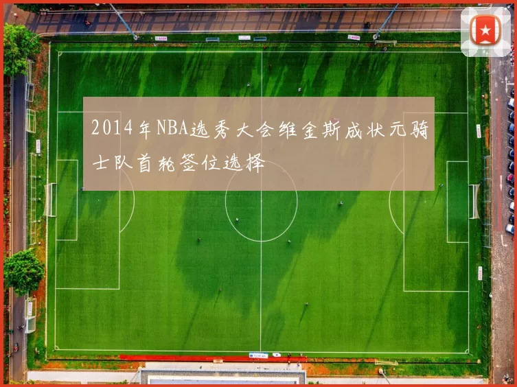 2014年NBA选秀大会维金斯成状元骑士队首轮签位选择