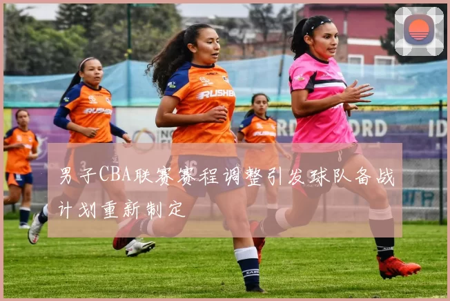男子CBA联赛赛程调整引发球队备战计划重新制定