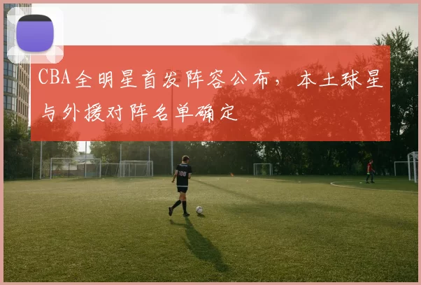 CBA全明星首发阵容公布，本土球星与外援对阵名单确定