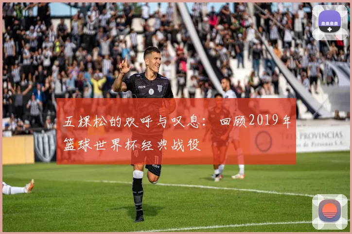 五棵松的欢呼与叹息:回顾2019年篮球世界杯经典战役
