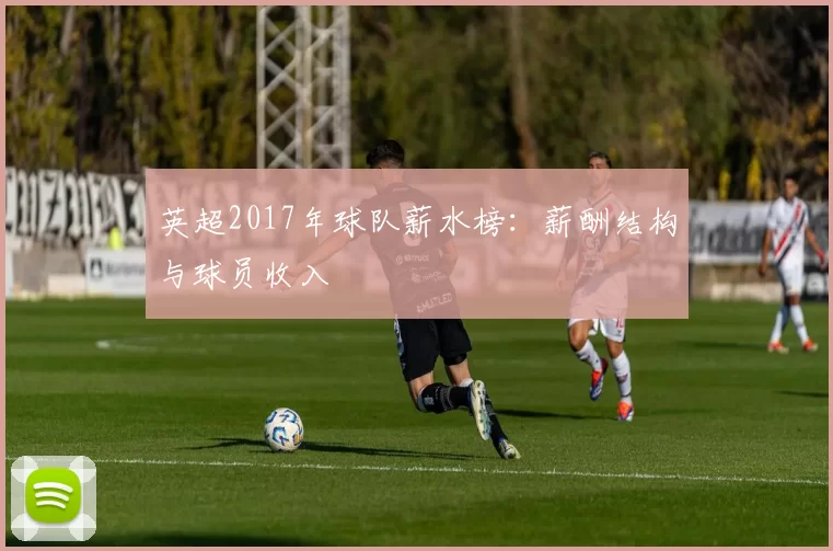 英超2017年球队薪水榜：薪酬结构与球员收入