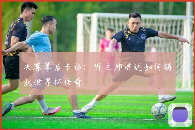 决赛幕后专访：听主帅讲述如何铸就世界杯传奇