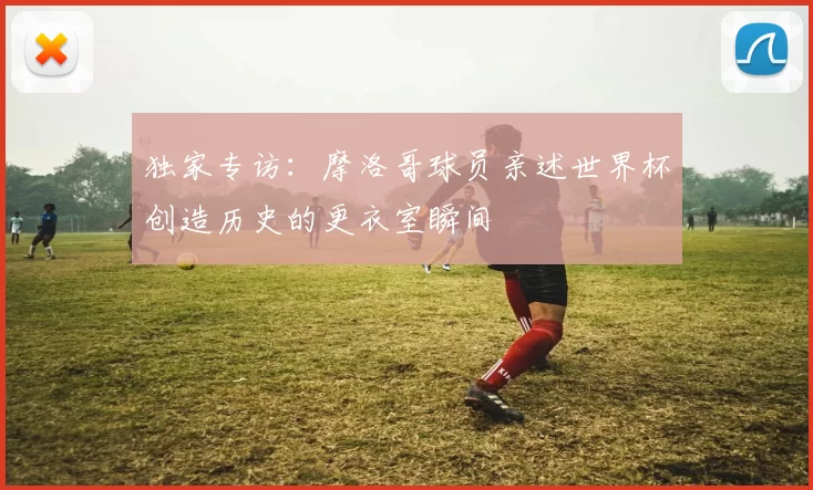 独家专访:摩洛哥球员亲述世界杯创造历史的更衣室瞬间