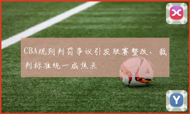 CBA规则判罚争议引发联赛整改，裁判标准统一成焦点