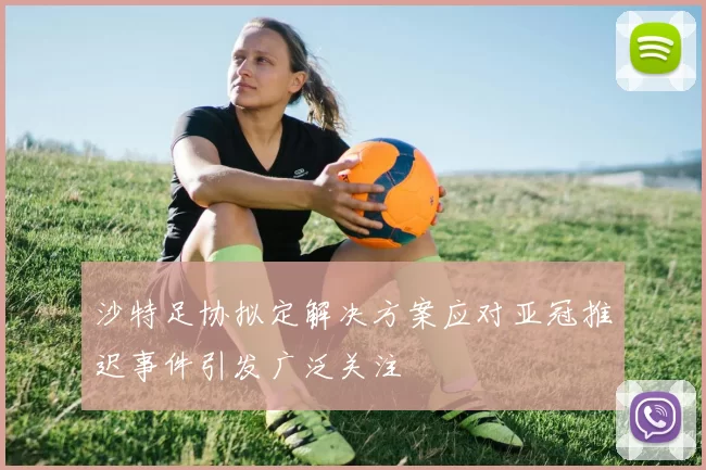 沙特足协拟定解决方案应对亚冠推迟事件引发广泛关注