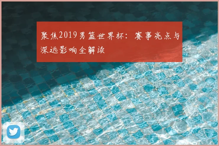 聚焦2019男篮世界杯：赛事亮点与深远影响全解读