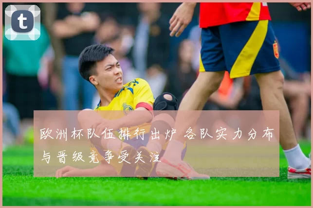 欧洲杯队伍排行出炉 各队实力分布与晋级竞争受关注