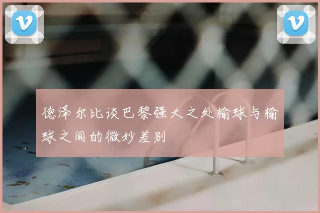 德泽尔比谈巴黎强大之处输球与输球之间的微妙差别