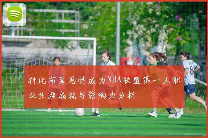 科比布莱恩特成为NBA联盟第一人职业生涯成就与影响力分析