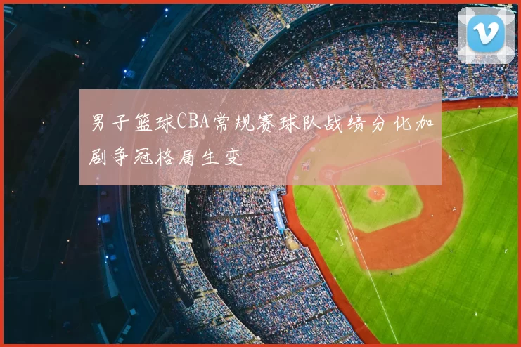 男子篮球CBA常规赛球队战绩分化加剧争冠格局生变