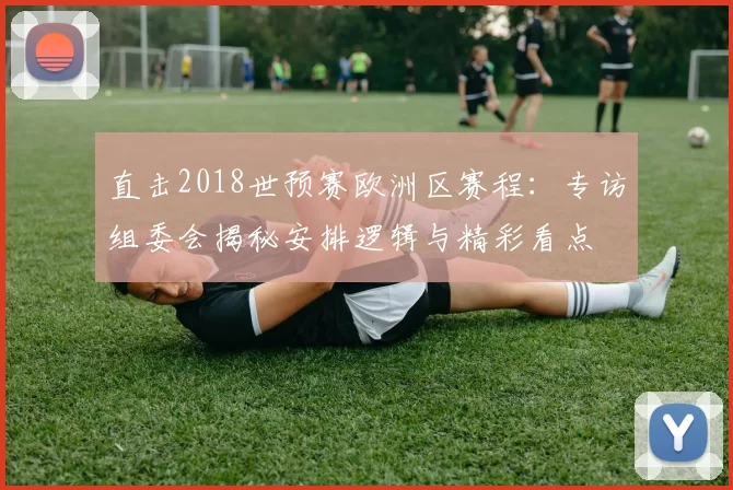 直击2018世预赛欧洲区赛程:专访组委会揭秘安排逻辑与精彩看点