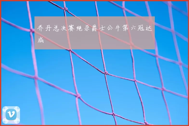 乔丹总决赛绝杀爵士公牛第六冠达成