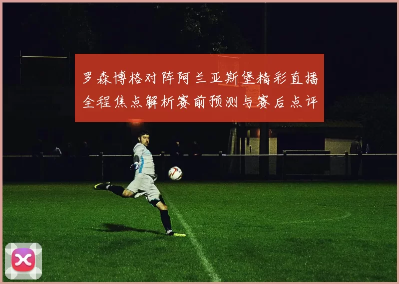 罗森博格对阵阿兰亚斯堡精彩直播全程焦点解析赛前预测与赛后点评