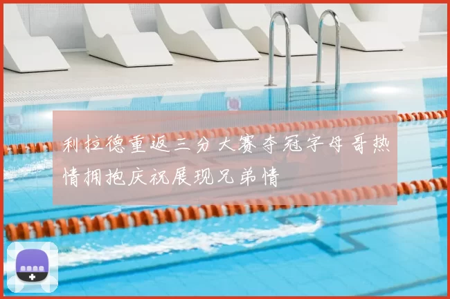 利拉德重返三分大赛夺冠字母哥热情拥抱庆祝展现兄弟情